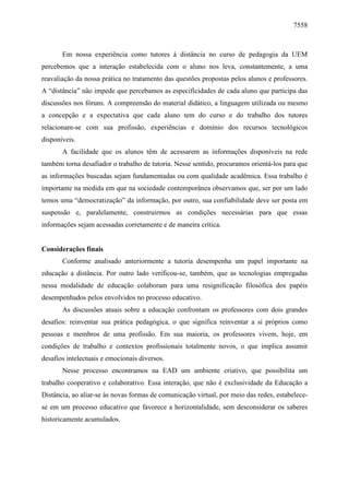 7558

Em nossa experiência como tutores à distância no curso de pedagogia da UEM
percebemos que a interação estabelecida com o aluno nos leva, constantemente, a uma
reavaliação da nossa prática no tratamento das questões propostas pelos alunos e professores.
A “distância” não impede que percebamos as especificidades de cada aluno que participa das
discussões nos fóruns. A compreensão do material didático, a linguagem utilizada ou mesmo
a concepção e a expectativa que cada aluno tem do curso e do trabalho dos tutores
relacionam-se com sua profissão, experiências e domínio dos recursos tecnológicos
disponíveis.
A facilidade que os alunos têm de acessarem as informações disponíveis na rede
também torna desafiador o trabalho de tutoria. Nesse sentido, procuramos orientá-los para que
as informações buscadas sejam fundamentadas ou com qualidade acadêmica. Essa trabalho é
importante na medida em que na sociedade contemporânea observamos que, ser por um lado
temos uma “democratização” da informação, por outro, sua confiabilidade deve ser posta em
suspensão e, paralelamente, construirmos as condições necessárias para que essas
informações sejam acessadas corretamente e de maneira crítica.

Considerações finais
Conforme analisado anteriormente a tutoria desempenha um papel importante na
educação a distância. Por outro lado verificou-se, também, que as tecnologias empregadas
nessa modalidade de educação colaboram para uma resignificação filosófica dos papéis
desempenhados pelos envolvidos no processo educativo.
As discussões atuais sobre a educação confrontam os professores com dois grandes
desafios: reinventar sua prática pedagógica, o que significa reinventar a si próprios como
pessoas e membros de uma profissão. Em sua maioria, os professores vivem, hoje, em
condições de trabalho e contextos profissionais totalmente novos, o que implica assumir
desafios intelectuais e emocionais diversos.
Nesse processo encontramos na EAD um ambiente criativo, que possibilita um
trabalho cooperativo e colaborativo. Essa interação, que não é exclusividade da Educação a
Distância, ao aliar-se às novas formas de comunicação virtual, por meio das redes, estabelecese em um processo educativo que favorece a horizontalidade, sem desconsiderar os saberes
historicamente acumulados.

 