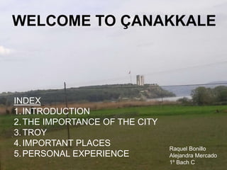 Welcome to ÇanakkaleWELCOME TO ÇANAKKALE
INDEX
1.INTRODUCTION
2.THE IMPORTANCE OF THE CITY
3.TROY
4.IMPORTANT PLACES
5.PERSONAL EXPERIENCE
Raquel Bonillo
Alejandra Mercado
1º Bach C
 