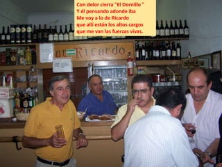 Con dolor cierra "El Dornillo "
Y él pensando adonde iba
Me voy a lo de Ricardo
que allí están los altos cargos
que me van las fuerzas vivas.
 