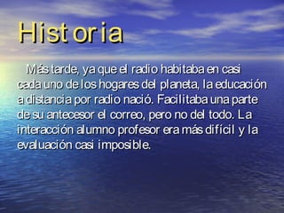 Hist or ia
  Más tarde, ya que el radio habitaba en casi
cada uno de los hogares del planeta, la educación
a distancia por radio nació. Facilitaba una parte
de su antecesor el correo, pero no del todo. La
interacción alumno profesor era más difícil y la
evaluación casi imposible.
 