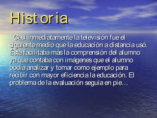 Hist or ia
  Casi inmediatamente la televisión fue el
siguiente medio que la educación a distancia usó.
Ésta facilitaba más la comprensión del alumno
ya que contaba con imágenes que el alumno
podía analizar y tomar como ejemplo para
recibir con mayor eficiencia la educación. El
problema de la evaluación seguía en pie…
 