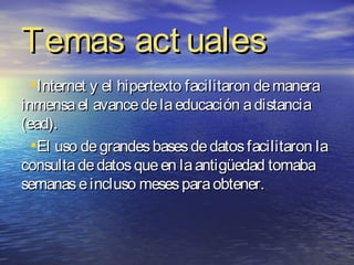 Temas act uales
 •Internet y el hipertexto facilitaron de manera
inmensa el avance de la educación a distancia
(ead).
  •El uso de grandes bases de datos facilitaron la
consulta de datos que en la antigüedad tomaba
semanas e incluso meses para obtener.
 