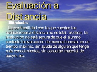 Evaluación a
Dist ancia
 Dificultades
  La confiabilidad con la que cuentan las
evaluaciones a distancia no es total, es decir, la
institución no está segura de que el alumno
contestó la evaluación de manera honesta: en un
tiempo máximo, sin ayuda de alguien que tenga
más conocimientos, sin consultar material de
apoyo, etc.
 