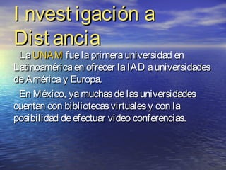 I nvest igación a
Dist ancia
 La UNAM fue la primera universidad en
Latinoamérica en ofrecer la IAD a universidades
de América y Europa.
 En México, ya muchas de las universidades
cuentan con bibliotecas virtuales y con la
posibilidad de efectuar video conferencias.
 