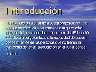 I nt r oducción
 La Educación a Distancia busca proporcionar una
educación efectiva a personas de cualquier edad,
nivel social, nacionalidad, género, etc. La Educación
a Distancia surge en base a la necesidad de adquirir
conocimientos de las personas que no tienen la
capacidad de tener la educación en el lugar donde
residen.
 