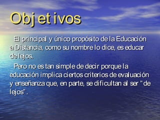 Obj et ivos
  El principal y único propósito de la Educación
a Distancia, como su nombre lo dice, es educar
de lejos.
  Pero no es tan simple de decir porque la
educación implica ciertos criterios de evaluación
y enseñanza que, en parte, se dificultan al ser “ de
lejos” .
 