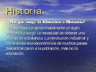 Hist or ia
  ¿P qué surge la E
    or                 ducación a Distancia?
  Desde hace ya aproximadamente un siglo
comienza a surgir la necesidad de obtener una
educación a distancia. La revolución industrial y
los avances socioeconómicos de muchos países
descentralizaron a la población, más no la
educación.
 