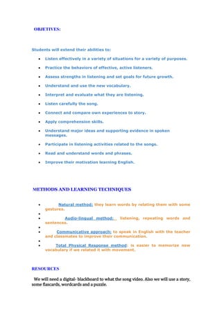 OBJETIVES:
Students will extend their abilities to:
Listen effectively in a variety of situations for a variety of purposes.
Practice the behaviors of effective, active listeners.
Assess strengths in listening and set goals for future growth.
Understand and use the new vocabulary.
Interpret and evaluate what they are listening.
Listen carefully the song.
Connect and compare own experiences to story.
Apply comprehension skills.
Understand major ideas and supporting evidence in spoken
messages.
Participate in listening activities related to the songs.
Read and understand words and phrases.
Improve their motivation learning English.
METHODS AND LEARNING TECHNIQUES
Natural method: they learn words by relating them with some
gestures.
Audio-lingual method: listening, repeating words and
sentences.
Communicative approach: to speak in English with the teacher
and classmates to improve their communication.
Total Physical Response method: is easier to memorize new
vocabulary if we related it with movement.
RESOURCES
We will need a digital- blackboard to what the song video. Also we will use a story,
some flascards, wordcards and a puzzle.
 