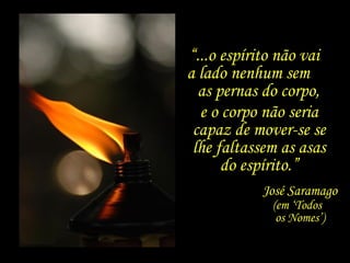 Ele está aqui e não está, mas sorri.
“...o espírito não vai
a lado nenhum sem
as pernas do corpo,
José Saramago
(em ‘Todos
os Nomes’)
e o corpo não seria
capaz de mover-se se
lhe faltassem as asas
do espírito.”
 