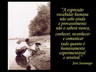 “A expressão
vocabular humana
não sabe ainda
e provavelmente
não o saberá nunca,
conhecer, reconhecer
e comunicar
tudo quanto é
humanamente
experimentável
e sensível.”
José Saramago
 