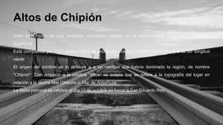 Altos de Chipión 
Altos de Chipión es una localidad cordobesa situada en el departamento San Justo, Córdoba, 
Argentina. 
Está compuesta por 1.512 habitantes y se encuentra ubicada a 30º56' latitud sur y a 62º20' longitud 
oeste. 
El origen del nombre se lo atribuye a a un cacique que habría dominado la región, de nombre 
"Chipión". Con respecto a la palabra "Altos" se acepta que se refiere a la topografía del lugar en 
relación a la vecina Mar Chiquita o, Mar de Ansenuza. 
La fiesta patronal se celebra el día 13 de octubre en honor a San Eduardo Rey. 
 