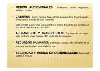 • MEDIOS AUDIOVISUALES: Ordenador, cañón, megafonía,
televisor, pizarras.
• CATERING: Según horario. Tazas al lado derecho de la documentación,
mesa auxiliar a modo de bufé (reponer),
Este formato puede valer para aperitivo a medio día (junto a la puerta) o si
son varios descansos en otra oficina.
• ALOJAMIENTO Y TRANSPORTES: Por agencia de viajes,
caso contrario enviar reserva PDF y/o tarjeta de embarque.caso contrario enviar reserva PDF y/o tarjeta de embarque.
• RECURSOS HUMANOS: Secretaria, auxiliar, otro personal de la
empresa, comisionado para traslados, etc.
• SEGURIDAD Y MEDIOS DE COMUNICACIÓN: Seguridad
pública o privada.
 