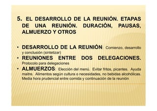 5. EL DESARROLLO DE LA REUNIÓN. ETAPAS
DE UNA REUNIÓN. DURACIÓN, PAUSAS,
ALMUERZO Y OTROS
• DESARROLLO DE LA REUNIÓN: Comienzo, desarrollo
y conclusión (sintetizar)
• REUNIONES ENTRE DOS DELEGACIONES.• REUNIONES ENTRE DOS DELEGACIONES.
Protocolo para delegaciones
• ALMUERZOS: Elección del menú. Evitar fritos, picantes. Ayuda
maitre. Alimentos según cultura o necesidades, no bebidas alcohólicas.
Media hora prudencial entre comida y continuación de la reunión
 
