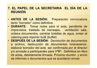 7. EL PAPEL DE LA SECRETARIA EL DÍA DE LA
REUNIÓN
• ANTES DE LA SESIÓN: Preparación convocatoria
tanto “borrador” como definitiva.
• DURANTE: Tomar notas para el acta, pendiente de
imprevistos, traslado de mensajes, ventilación sala,
ordena documentos, cambiar botellas de agua, avisar alordena documentos, cambiar botellas de agua, avisar al
catering para reponer bufé (buffet)
• DESPUÉS DE LA SESIÓN: Devolución de documentos
a archivo, destrucción de documentos innecesarios,
elaborar borrador del acta ser confirmada por el director
y/o enviada a participantes para VºBº. Definitiva en libro
de actas, debidamente firmada. Próxima reunión y envío
de informes o documentos que se acordaron enviar.
 