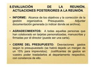 8.EVALUACIÓN DE LA REUNIÓN.
ACTUACIONES POSTERIORES A LA REUNIÓN.
• INFORME: Alcance de los objetivos y la corrección de la
gestión organizativa. Presupuesto. Adjuntar
documentación generada (o indicar donde se archiva).
• AGRADECIMIENTOS: A todas aquellas personas que
han colaborado en tarjetas personalizadas, manuscritas yhan colaborado en tarjetas personalizadas, manuscritas y
firmadas por él director (puede ser una carta).
• CIERRE DEL PRESUPUESTO: Desviaciones gastos
según lo presupuestado (se habrá dejado un margen de
un 15% para imprevistos). Justificantes de gastos en
vuestro poder trasladarlos al departamento respectivo,
con constancia de ello.
 