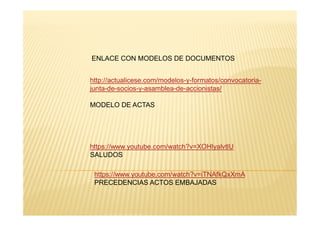 ENLACE CON MODELOS DE DOCUMENTOS
http://actualicese.com/modelos-y-formatos/convocatoria-
junta-de-socios-y-asamblea-de-accionistas/
MODELO DE ACTAS
https://www.youtube.com/watch?v=XOHlyalvtlU
SALUDOS
https://www.youtube.com/watch?v=iTNAfkQxXmA
PRECEDENCIAS ACTOS EMBAJADAS
 
