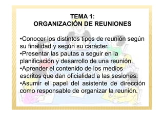 TEMA 1:
ORGANIZACIÓN DE REUNIONES
•Conocer los distintos tipos de reunión según
su finalidad y según su carácter.
•Presentar las pautas a seguir en la
planificación y desarrollo de una reunión.planificación y desarrollo de una reunión.
•Aprender el contenido de los medios
escritos que dan oficialidad a las sesiones.
•Asumir el papel del asistente de dirección
como responsable de organizar la reunión.
 
