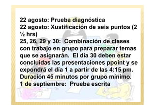 METODOLOGÍA
22 agosto: Prueba diagnóstica
22 agosto: Xustificación de seis puntos (2
½ hrs)
25, 26, 29 y 30: Combinación de clases
con trabajo en grupo para preparar temas
que se asignarán. El día 30 deben estarque se asignarán. El día 30 deben estar
concluidas las presentaciones ppoint y se
expondrá el día 1 a partir de las 4:15 pm.
Duración 45 minutos por grupo mínimo.
1 de septiembre: Prueba escrita
 
