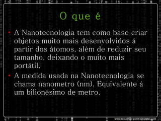 O que é A Nanotecnologia tem como base criar objetos muito mais desenvolvidos á partir dos átomos, além de reduzir seu tamanho, deixando o muito mais portátil. A medida usada na Nanotecnologia se chama nanometro (nm). Equivalente á um bilionésimo de metro. 