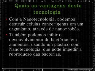 Quais as vantagens desta tecnologia   Com a Nanotecnologia, podemos destruir células cancerígenas em um organismo, através de nano-robôs. Também podemos inibir o desenvolvimento de bactérias em alimentos, usando um plástico com Nanotecnologia, que pode impedir a reprodução das bactérias. 