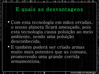E quais as desvantagens Com esta tecnologia em mãos erradas, o nosso planeta ficará ameaçado, pois esta tecnologia causa poluição ao meio ambiente, sendo uma poluição desconhecida. E também poderá ser criado armas muito mais potentes que as comuns, promovendo uma grande corrida armamentista.  