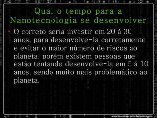 Qual o tempo para a Nanotecnologia se desenvolver O correto seria investir em 20 á 30 anos, para desenvolve-la corretamente e evitar o maior número de riscos ao planeta, porém existem pessoas que estão tentando desenvolve-la em 5 á 10 anos, sendo muito mais problemático ao planeta. 