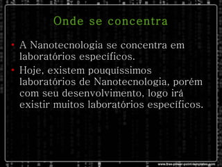 Onde se concentra A Nanotecnologia se concentra em laboratórios específicos. Hoje, existem pouquíssimos laboratórios de Nanotecnologia, porém com seu desenvolvimento, logo irá existir muitos laboratórios específicos.  