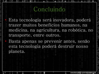 Concluindo Esta tecnologia será inovadora, poderá trazer muitos benefícios humanos, na medicina, na agricultura, na robótica, no transporte, entre outros. Basta apenas se prevenir antes, senão esta tecnologia poderá destruir nosso planeta.  