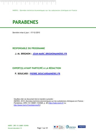 INERIS – DRC-15-136881-10349A
Version décembre 15 Page 1 sur 41
I N E R I S - Données technico-économiques sur les substances chimiques en France
PARABENES
Dernière mise à jour : 17/12/2015
RESPONSABLE DU PROGRAMME
J.-M. BRIGNON : JEAN-MARC.BRIGNON@INERIS.FR
EXPERT(S) AYANT PARTICIPÉ A LA RÉDACTION
P. BOUCARD : PIERRE.BOUCARD@INERIS.FR
Veuillez citer ce document de la manière suivante :
INERIS, 2015. Données technico-économiques sur les substances chimiques en France :
Parabènes, DRC-15-136881-10349A, p. 40 (http://rsde.ineris.fr/ ou
http://www.ineris.fr/substances/fr/)
 