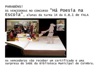 PARABÉNS!
ÀS VENCEDORAS NO CONCURSO “Há Poesia na
Escola”, alunas da turma 14 da E.B.1 de FALA




As vencedoras vão receber um certificado e uma
surpresa do SABE da Biblioteca Municipal de Coimbra.
 