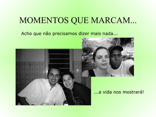 MOMENTOS QUE MARCAM... Acho que não precisamos dizer mais nada... ...a vida nos mostrará! 