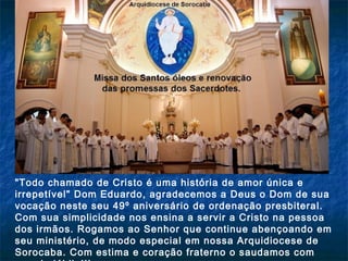 "Todo chamado de Cristo é uma história de amor única e
irrepetível" Dom Eduardo, agradecemos a Deus o Dom de sua
vocação neste seu 49º aniversário de ordenação presbiteral.
Com sua simplicidade nos ensina a servir a Cristo na pessoa
dos irmãos. Rogamos ao Senhor que continue abençoando em
seu ministério, de modo especial em nossa Arquidiocese de
Sorocaba. Com estima e coração fraterno o saudamos com

 