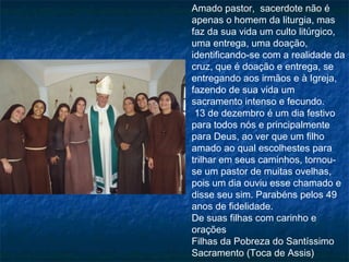 Amado pastor,  sacerdote não é
apenas o homem da liturgia, mas
faz da sua vida um culto litúrgico,
uma entrega, uma doação,
identificando-se com a realidade da
cruz, que é doação e entrega, se
entregando aos irmãos e à Igreja,
fazendo de sua vida um
sacramento intenso e fecundo.
 13 de dezembro é um dia festivo
para todos nós e principalmente
para Deus, ao ver que um filho
amado ao qual escolhestes para
trilhar em seus caminhos, tornouse um pastor de muitas ovelhas,
pois um dia ouviu esse chamado e
disse seu sim. Parabéns pelos 49
anos de fidelidade.
De suas filhas com carinho e
orações
Filhas da Pobreza do Santíssimo
Sacramento (Toca de Assis)

 