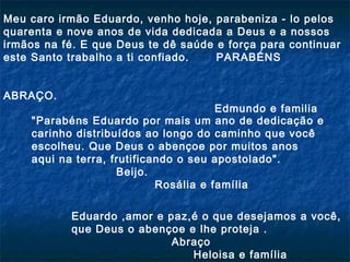 Meu caro irmão Eduardo, venho hoje, parabeniza - lo pelos
quarenta e nove anos de vida dedicada a Deus e a nossos
irmãos na fé. E que Deus te dê saúde e força para continuar
este Santo trabalho a ti confiado.
PARABÉNS
ABRAÇO.

Edmundo e familia
"Parabéns Eduardo por mais um ano de dedicação e
carinho distribuídos ao longo do caminho que você
escolheu. Que Deus o abençoe por muitos anos
aqui na terra, frutificando o seu apostolado".
Beijo.
   
Rosália e família
Eduardo ,amor e paz,é o que desejamos a você,
que Deus o abençoe e lhe proteja .
Abraço
Heloisa e família

 