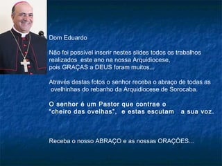 Dom Eduardo
Não foi possível inserir nestes slides todos os trabalhos
realizados este ano na nossa Arquidiocese,
pois GRAÇAS a DEUS foram muitos...
Através destas fotos o senhor receba o abraço de todas as
ovelhinhas do rebanho da Arquidiocese de Sorocaba.
O senhor é um Pastor que contrae o
“cheiro das ovelhas”, e estas escutam

a sua voz.

Receba o nosso ABRAÇO e as nossas ORAÇÕES...

 