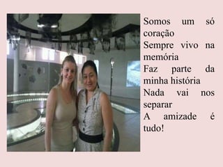 Somos um só
coração
Sempre vivo na
memória
Faz parte da
minha história
Nada vai nos
separar
A amizade é
tudo!
 