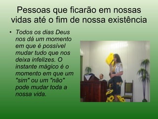 Pessoas que ficarão em nossas vidas até o fim de nossa existência Todos os dias Deus nos dá um momento em que é possível mudar tudo que nos deixa infelizes. O instante mágico é o momento em que um "sim" ou um "não" pode mudar toda a nossa vida.   
