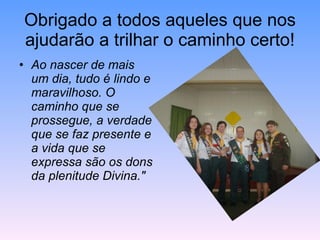 Obrigado a todos aqueles que nos ajudarão a trilhar o caminho certo! Ao nascer de mais um dia, tudo é lindo e maravilhoso. O caminho que se prossegue, a verdade que se faz presente e a vida que se expressa são os dons da plenitude Divina." 
