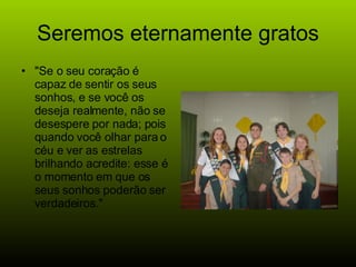 Seremos eternamente gratos "Se o seu coração é capaz de sentir os seus sonhos, e se você os deseja realmente, não se desespere por nada; pois quando você olhar para o céu e ver as estrelas brilhando acredite: esse é o momento em que os seus sonhos poderão ser verdadeiros."  