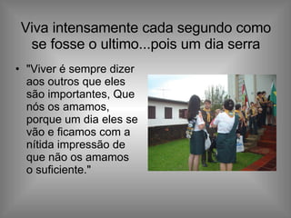 Viva intensamente cada segundo como se fosse o ultimo...pois um dia serra "Viver é sempre dizer aos outros que eles são importantes, Que nós os amamos, porque um dia eles se vão e ficamos com a nítida impressão de que não os amamos o suficiente."  