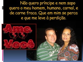 	Não quero príncipe e nem sapo quero o meu homem, humano, carnal, e de carne fraca. Que em mim se perca e que me leve à perdição.