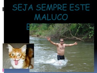 SEJA SEMPRE ESTE MALUCO BELEZA!!!!!!!!!!!