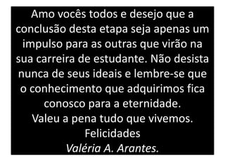 Amo vocês todos e desejo que a
conclusão desta etapa seja apenas um
 impulso para as outras que virão na
sua carreira de estudante. Não desista
nunca de seus ideais e lembre-se que
 o conhecimento que adquirimos fica
     conosco para a eternidade.
   Valeu a pena tudo que vivemos.
              Felicidades
          Valéria A. Arantes.
 
