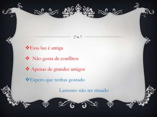 Essa luz é amiga
 Não gosta de conflitos

 Apenas de grandes amigos
Espero que tenhas gostado
Lamento não ter rimado

 