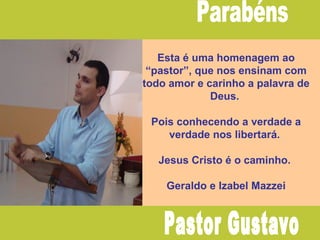 Esta é uma homenagem ao
“pastor”, que nos ensinam com
todo amor e carinho a palavra de
Deus.
Pois conhecendo a verdade a
verdade nos libertará.
Jesus Cristo é o caminho.
Geraldo e Izabel Mazzei
 