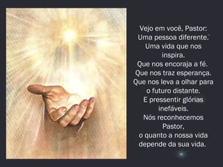 Vejo em você, Pastor:
Uma pessoa diferente.
Uma vida que nos
inspira.
Que nos encoraja a fé.
Que nos traz esperança.
Que nos leva a olhar para
o futuro distante.
E pressentir glórias
inefáveis.
Nós reconhecemos
Pastor,
o quanto a nossa vida
depende da sua vida.
 