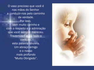 O vaso precioso que você é
nas mãos do Senhor
a conduzir-nos pelo caminho
da verdade.
Por isso,
com muito carinho e
com o respeito e a admiração
que você sempre mereceu.
Trazemos-lhe, de todo o
coração,
esta palavra sincera.
Um abraço amigo
e o nosso
mais profundo
"Muito Obrigado”.
 