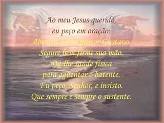 Ao meu Jesus querido,
eu peço em oração:
Abençoe nosso pastor Gustavo.
Segure bem firme sua mão.
Dá-lhe saúde física
para agüentar o batente.
Eu peço, Senhor, e insisto.
Que sempre e sempre o sustente.
 