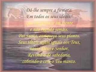 Dá-lhe sempre a firmeza.
Em todos os seus ideais.
Que ele possa ir em frente
e não regrida jamais.
Pai Santo, enriqueça seus planos.
Seus ideais sejam iguais aos Teus,
nosso Deus e Senhor.
Revista-o de sabedoria,
cobrindo-o com o Teu manto.
 