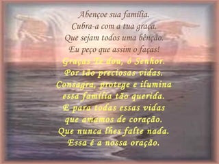 Abençoe sua família.
Cubra-a com a tua graça.
Que sejam todos uma bênção.
Eu peço que assim o faças!
Graças Te dou, ó Senhor.
Por tão preciosas vidas.
Consagra, protege e ilumina
essa família tão querida.
E para todas essas vidas
que amamos de coração.
Que nunca lhes falte nada.
Essa é a nossa oração.
 